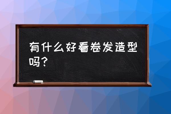 好看的卷发类型 有什么好看卷发造型吗？