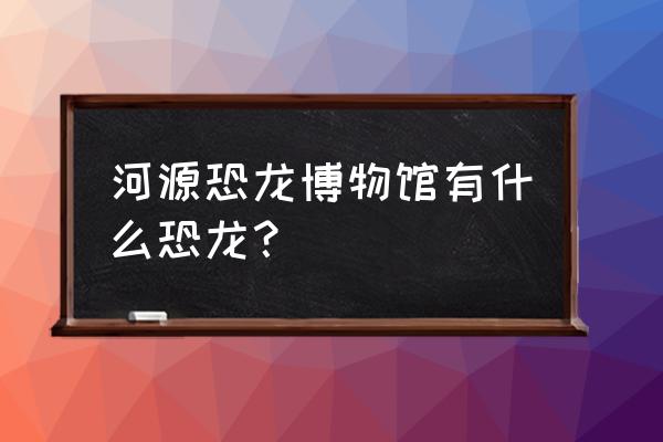 河源恐龙博物馆里面有什么 河源恐龙博物馆有什么恐龙？