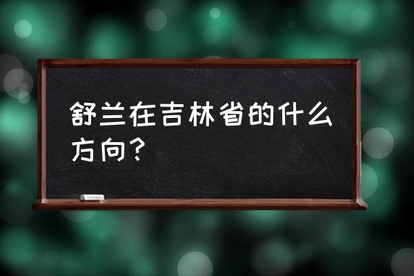 吉林省舒兰市在哪 舒兰在吉林省的什么方向？