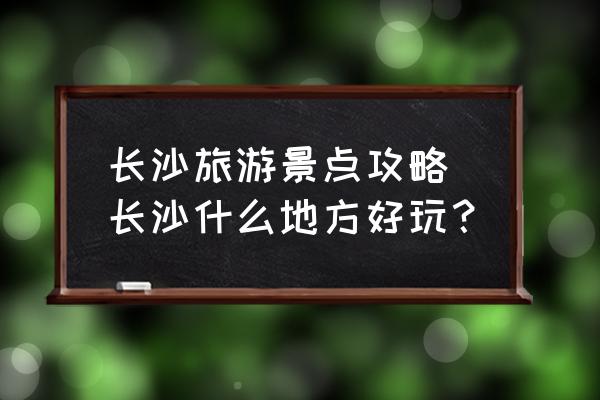 长沙旅游攻略景点大全 长沙旅游景点攻略_长沙什么地方好玩？