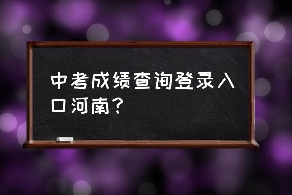 中招考试成绩查询河南 中考成绩查询登录入口河南？