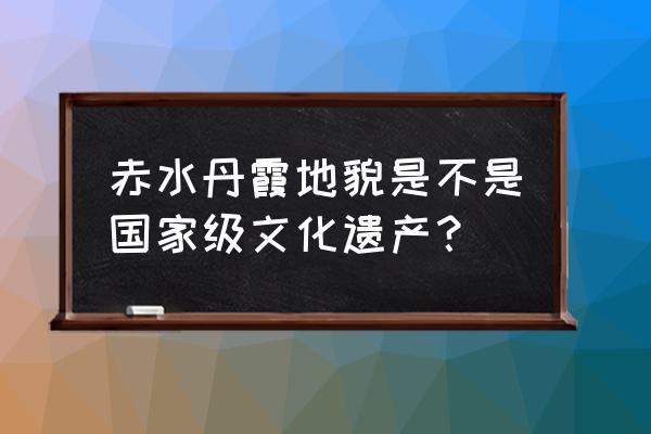 赤水丹霞景区 赤水丹霞地貌是不是国家级文化遗产？