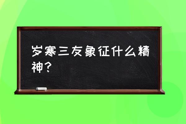 岁寒三友有什么寓意 岁寒三友象征什么精神？