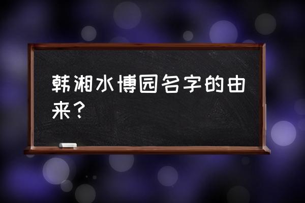 韩湘水博园简介 韩湘水博园名字的由来？