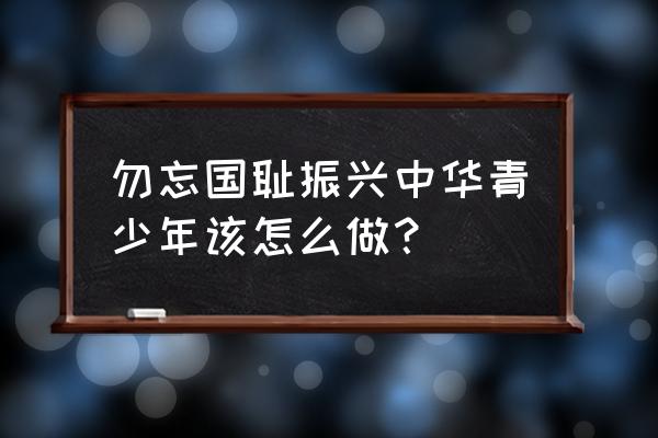 不忘国耻 振兴中华心得 勿忘国耻振兴中华青少年该怎么做？