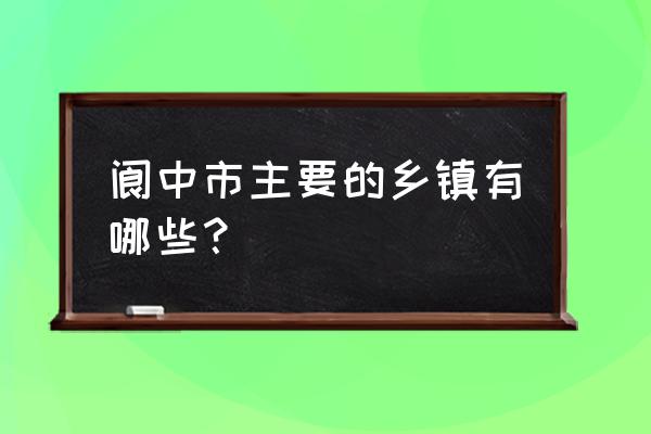 四川省阆中市有哪些乡镇 阆中市主要的乡镇有哪些？