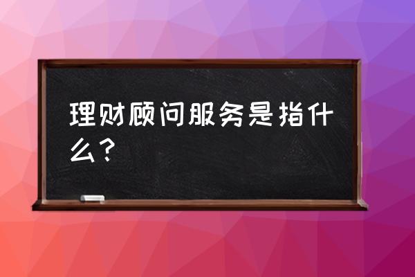 理财顾问服务 理财顾问服务是指什么？