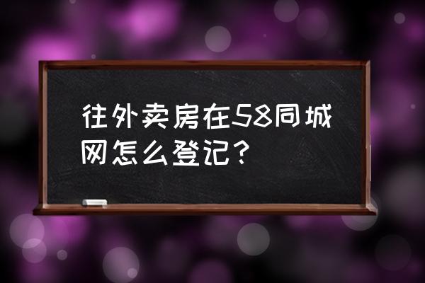 怒江58同城 往外卖房在58同城网怎么登记？