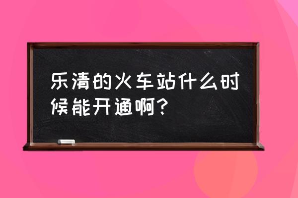 温州乐清火车站地点 乐清的火车站什么时候能开通啊？