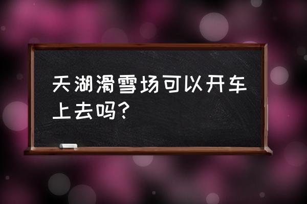 全州天湖最新路况 天湖滑雪场可以开车上去吗？