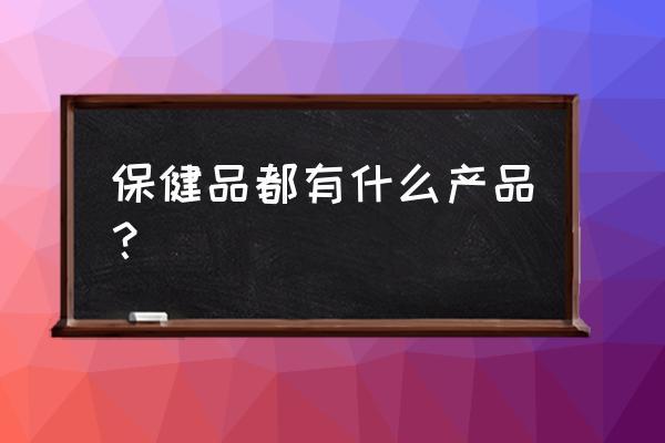 保健食品有哪些产品 保健品都有什么产品？