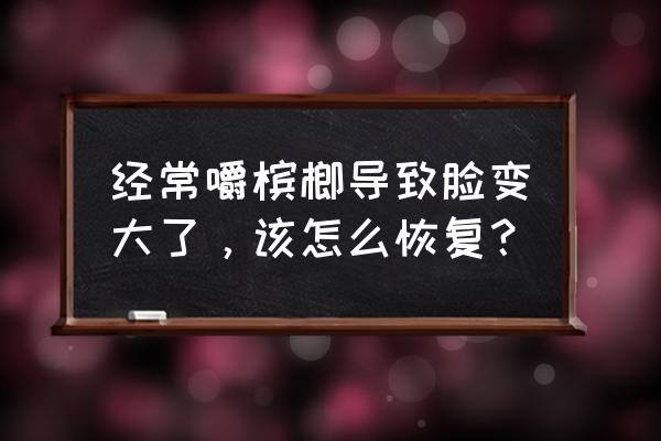 吃槟榔脸变大怎样恢复 经常嚼槟榔导致脸变大了，该怎么恢复？