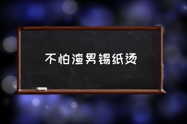 渣男锡纸烫的顺口溜 不怕渣男锡纸烫