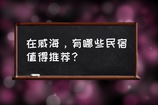 威海民宿推荐 在威海，有哪些民宿值得推荐？