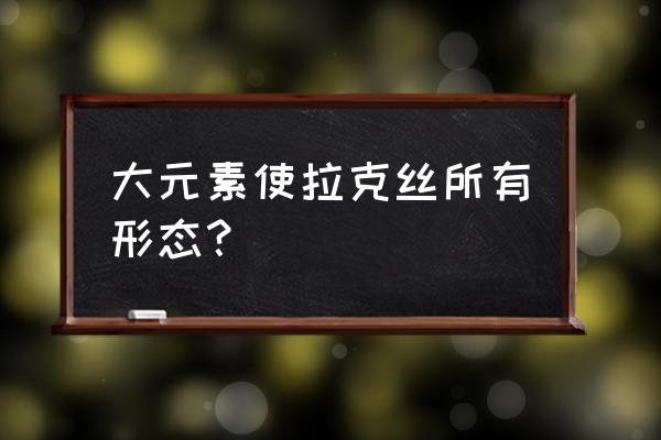 大元素使拉克丝有几种形态 大元素使拉克丝所有形态？