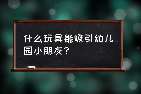 幼儿园幼儿玩具 什么玩具能吸引幼儿园小朋友？