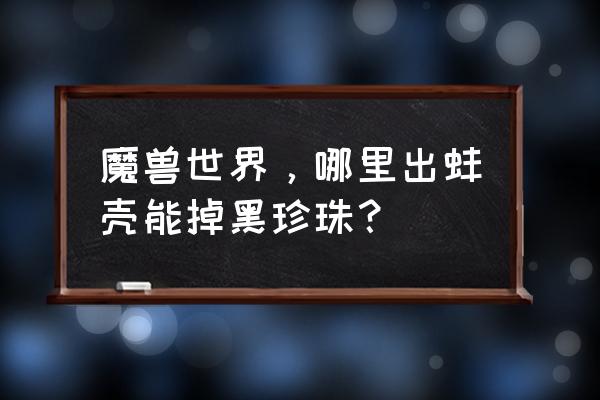 魔兽世界 黑珍珠 魔兽世界，哪里出蚌壳能掉黑珍珠？