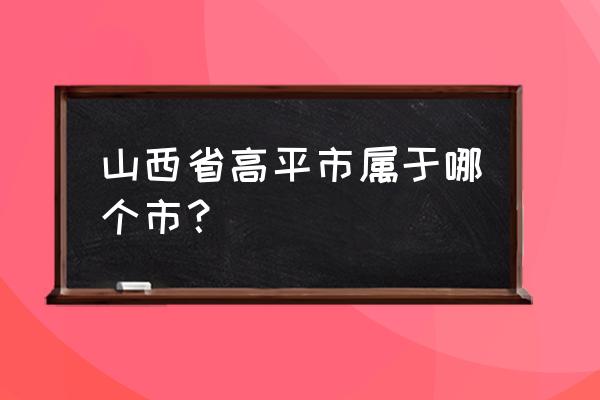 山西高平市属于哪个市 山西省高平市属于哪个市？