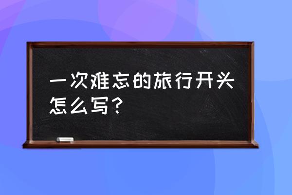 一次难忘的旅行 一次难忘的旅行开头怎么写？