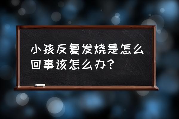 儿童反反复复发烧怎么回事 小孩反复发烧是怎么回事该怎么办？