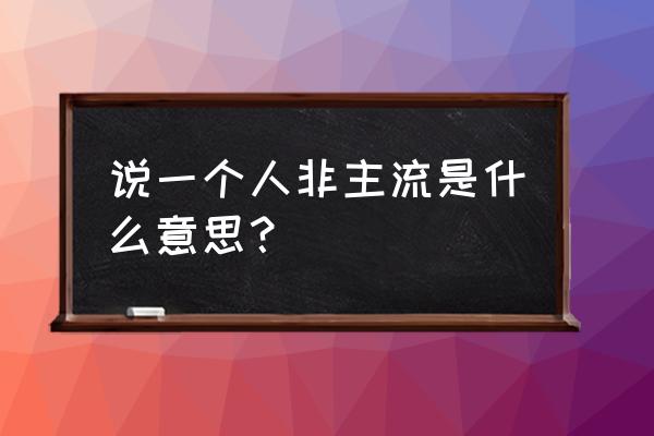 别人说你非主流是什么意思 说一个人非主流是什么意思？