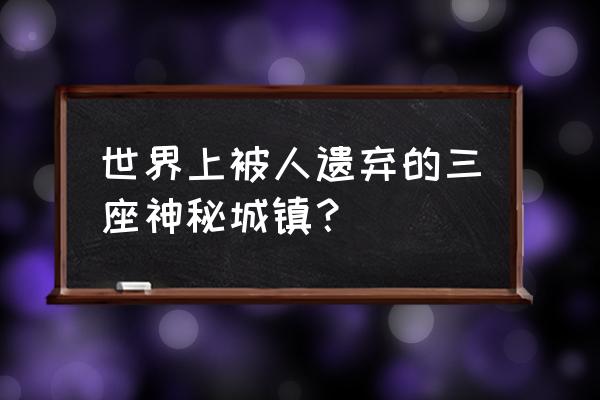 全球被遗弃绝美景点 世界上被人遗弃的三座神秘城镇？