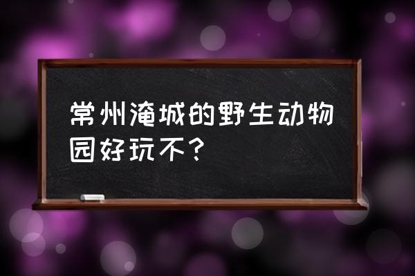 常州野生动物园好玩吗 常州淹城的野生动物园好玩不？