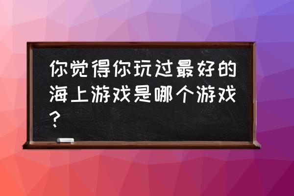 航海游戏哪个最好 你觉得你玩过最好的海上游戏是哪个游戏？