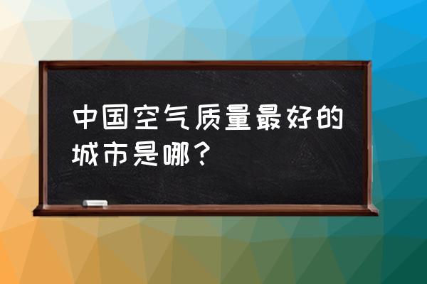 全国空气质量排名完整 中国空气质量最好的城市是哪？