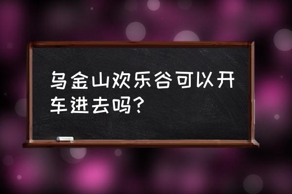 乌金山欢乐谷2020 乌金山欢乐谷可以开车进去吗？