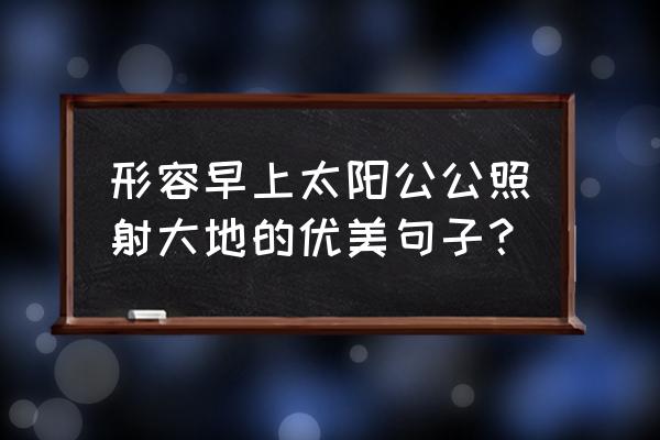 清晨的阳光普照着大地 形容早上太阳公公照射大地的优美句子？