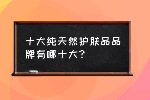 纯天然护肤品排行榜前十名 十大纯天然护肤品品牌有哪十大？