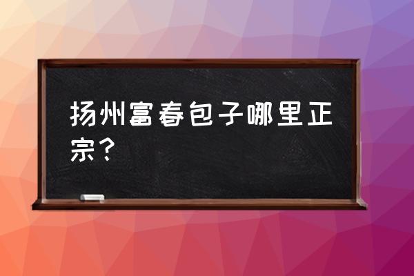 扬州富春哪家正宗 扬州富春包子哪里正宗？