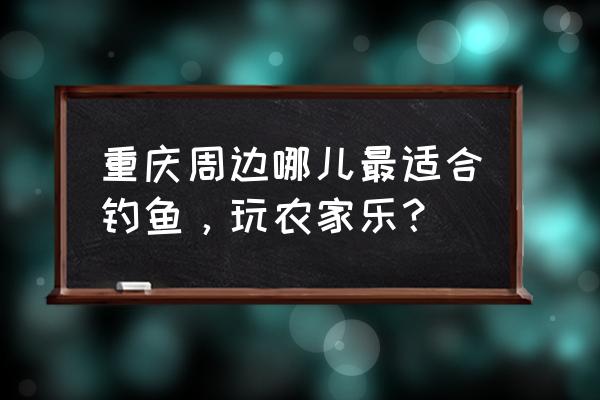 重庆农家乐钓鱼 重庆周边哪儿最适合钓鱼，玩农家乐？