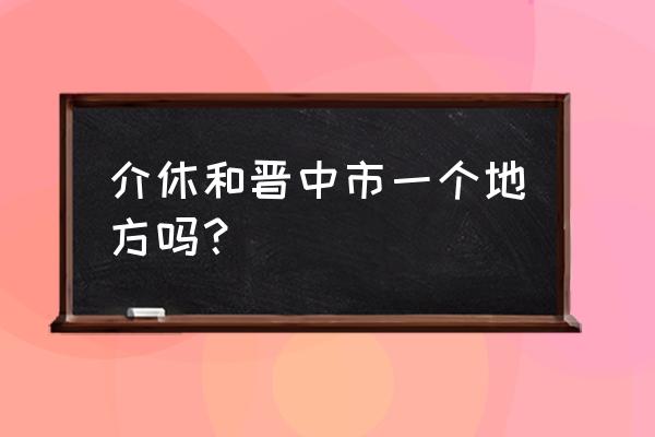 山西介休属于哪个市 介休和晋中市一个地方吗？