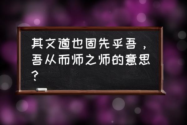 师说原文一句一译 其文道也固先乎吾，吾从而师之师的意思？