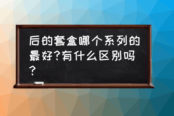 后护肤品套盒 后的套盒哪个系列的最好?有什么区别吗？