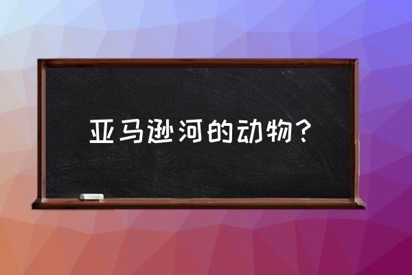 亚马逊河有什么动物 亚马逊河的动物？