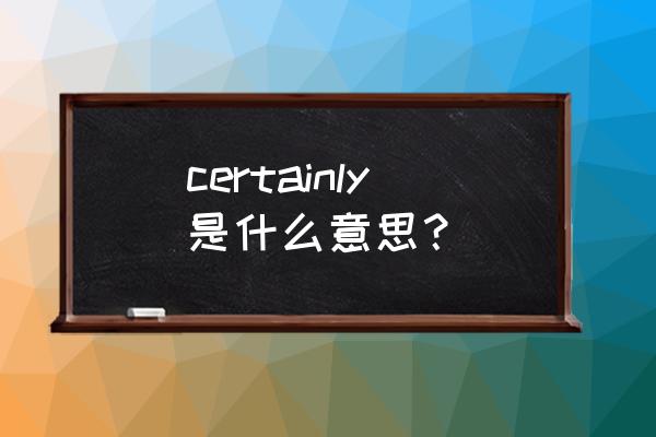 certainly是什么意思啊 certainly是什么意思？