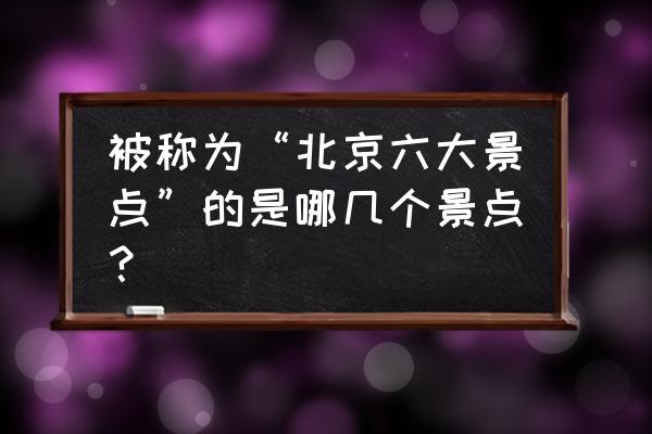 北京的著名景点简介 被称为“北京六大景点”的是哪几个景点？