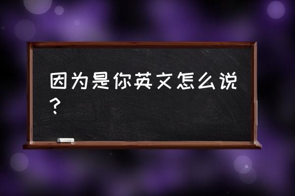 因为你英文怎么写 因为是你英文怎么说？