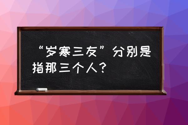 岁寒三友是指哪三个人 “岁寒三友”分别是指那三个人？