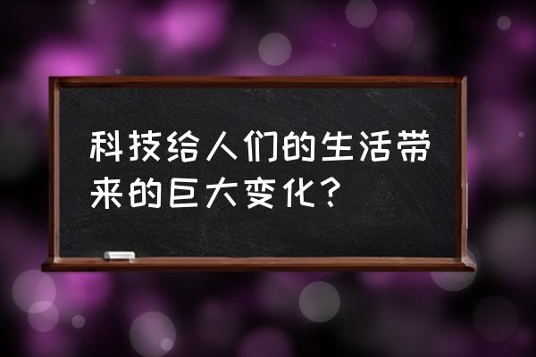 科技与我们的生活 科技给人们的生活带来的巨大变化？