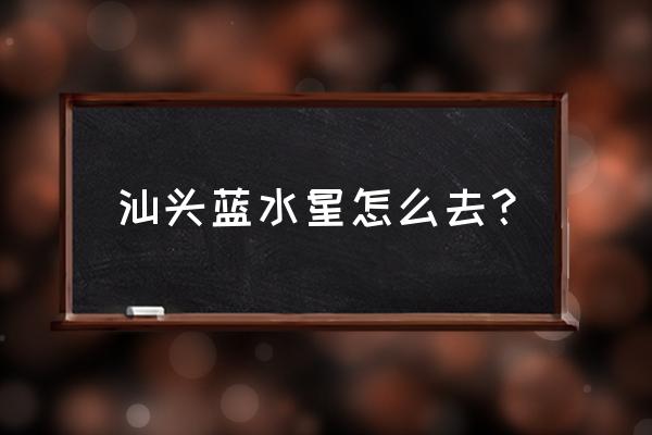 汕头蓝水星怎么去 汕头蓝水星怎么去？