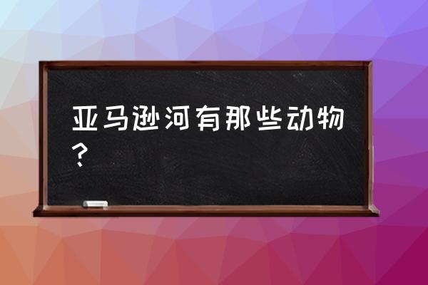 亚马逊河流的动物 亚马逊河有那些动物？