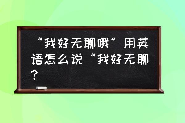 我很无聊用英语怎么说 “我好无聊哦”用英语怎么说“我好无聊？