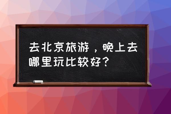 北京晚上好玩的地方有哪些 去北京旅游，晚上去哪里玩比较好？