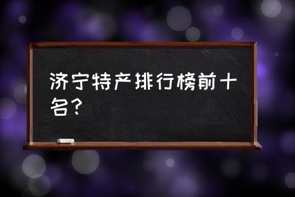 济宁名吃排行榜 济宁特产排行榜前十名？