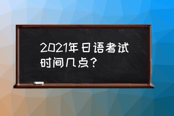 日语能力考时间安排 2021年日语考试时间几点？