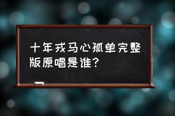 十年戎马心孤单完整版 十年戎马心孤单完整版原唱是谁？